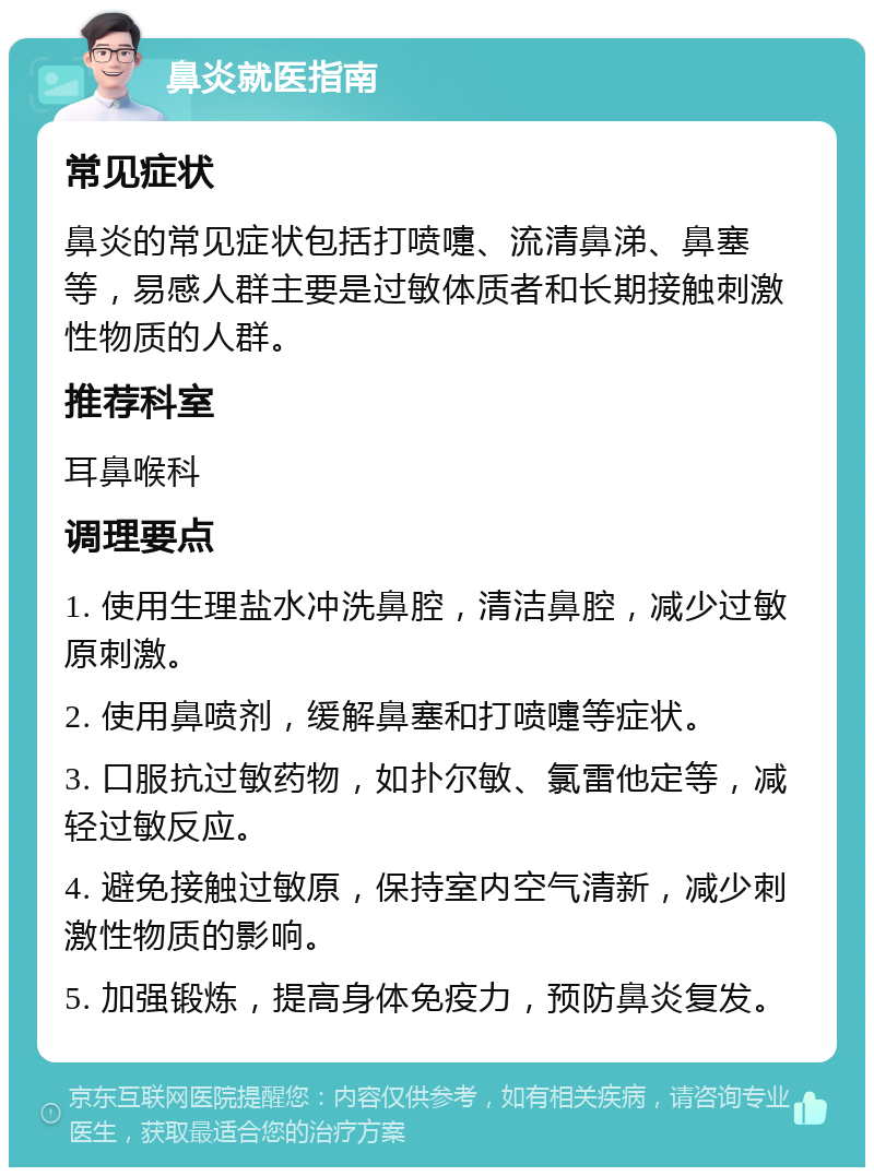 鼻炎就医指南 常见症状 鼻炎的常见症状包括打喷嚏、流清鼻涕、鼻塞等，易感人群主要是过敏体质者和长期接触刺激性物质的人群。 推荐科室 耳鼻喉科 调理要点 1. 使用生理盐水冲洗鼻腔，清洁鼻腔，减少过敏原刺激。 2. 使用鼻喷剂，缓解鼻塞和打喷嚏等症状。 3. 口服抗过敏药物，如扑尔敏、氯雷他定等，减轻过敏反应。 4. 避免接触过敏原，保持室内空气清新，减少刺激性物质的影响。 5. 加强锻炼，提高身体免疫力，预防鼻炎复发。