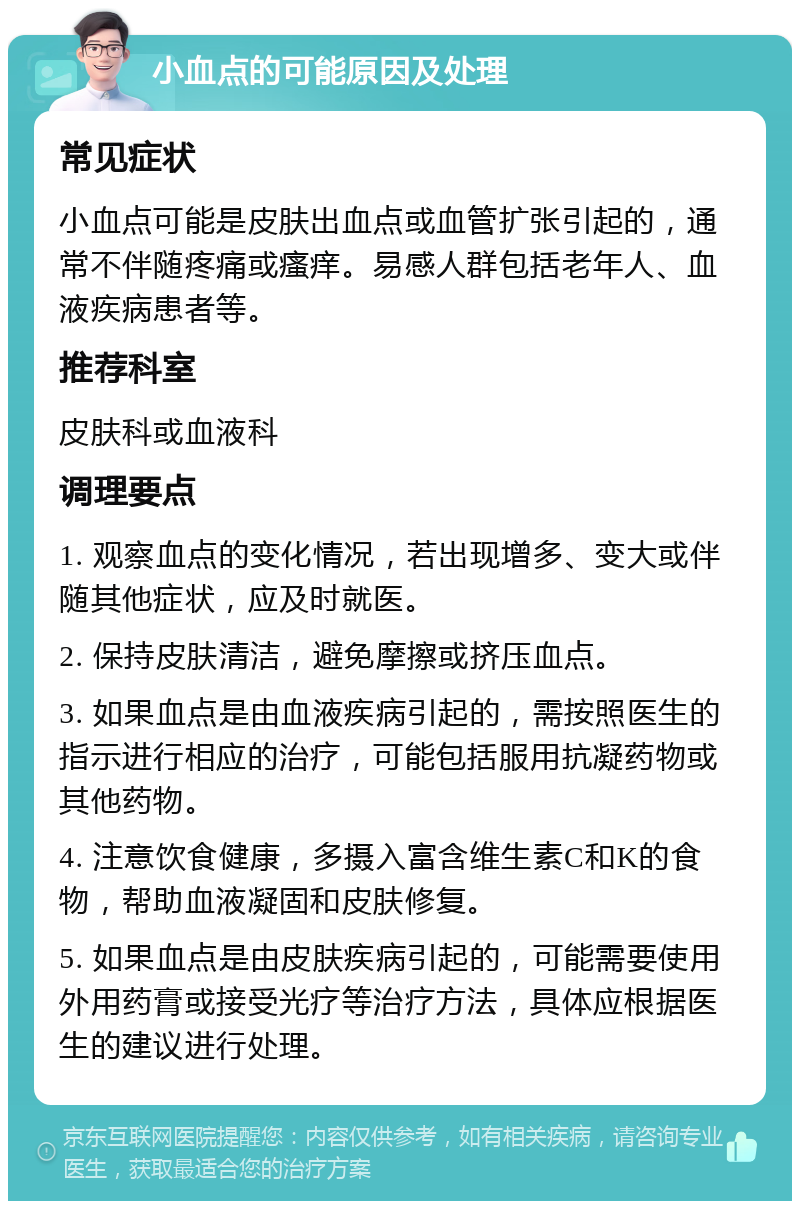 小血点的可能原因及处理 常见症状 小血点可能是皮肤出血点或血管扩张引起的，通常不伴随疼痛或瘙痒。易感人群包括老年人、血液疾病患者等。 推荐科室 皮肤科或血液科 调理要点 1. 观察血点的变化情况，若出现增多、变大或伴随其他症状，应及时就医。 2. 保持皮肤清洁，避免摩擦或挤压血点。 3. 如果血点是由血液疾病引起的，需按照医生的指示进行相应的治疗，可能包括服用抗凝药物或其他药物。 4. 注意饮食健康，多摄入富含维生素C和K的食物，帮助血液凝固和皮肤修复。 5. 如果血点是由皮肤疾病引起的，可能需要使用外用药膏或接受光疗等治疗方法，具体应根据医生的建议进行处理。