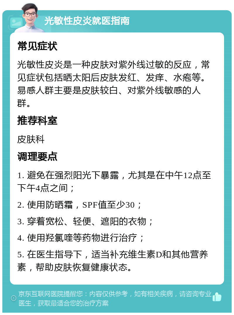 光敏性皮炎就医指南 常见症状 光敏性皮炎是一种皮肤对紫外线过敏的反应，常见症状包括晒太阳后皮肤发红、发痒、水疱等。易感人群主要是皮肤较白、对紫外线敏感的人群。 推荐科室 皮肤科 调理要点 1. 避免在强烈阳光下暴露，尤其是在中午12点至下午4点之间； 2. 使用防晒霜，SPF值至少30； 3. 穿着宽松、轻便、遮阳的衣物； 4. 使用羟氯喹等药物进行治疗； 5. 在医生指导下，适当补充维生素D和其他营养素，帮助皮肤恢复健康状态。