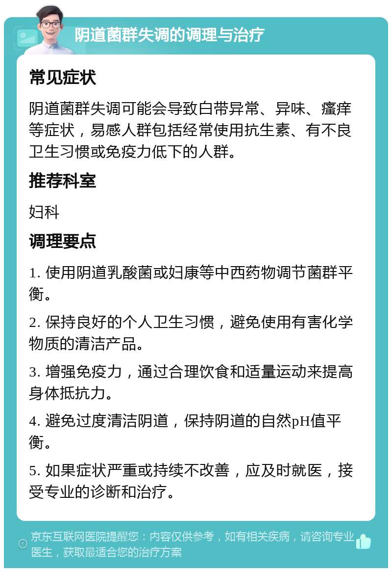 阴道菌群失调的调理与治疗 常见症状 阴道菌群失调可能会导致白带异常、异味、瘙痒等症状，易感人群包括经常使用抗生素、有不良卫生习惯或免疫力低下的人群。 推荐科室 妇科 调理要点 1. 使用阴道乳酸菌或妇康等中西药物调节菌群平衡。 2. 保持良好的个人卫生习惯，避免使用有害化学物质的清洁产品。 3. 增强免疫力，通过合理饮食和适量运动来提高身体抵抗力。 4. 避免过度清洁阴道，保持阴道的自然pH值平衡。 5. 如果症状严重或持续不改善，应及时就医，接受专业的诊断和治疗。