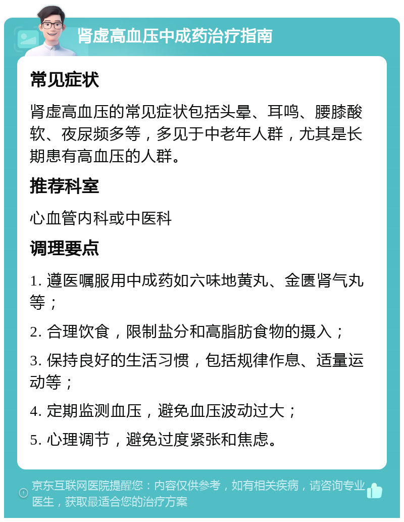 肾虚高血压中成药治疗指南 常见症状 肾虚高血压的常见症状包括头晕、耳鸣、腰膝酸软、夜尿频多等，多见于中老年人群，尤其是长期患有高血压的人群。 推荐科室 心血管内科或中医科 调理要点 1. 遵医嘱服用中成药如六味地黄丸、金匮肾气丸等； 2. 合理饮食，限制盐分和高脂肪食物的摄入； 3. 保持良好的生活习惯，包括规律作息、适量运动等； 4. 定期监测血压，避免血压波动过大； 5. 心理调节，避免过度紧张和焦虑。