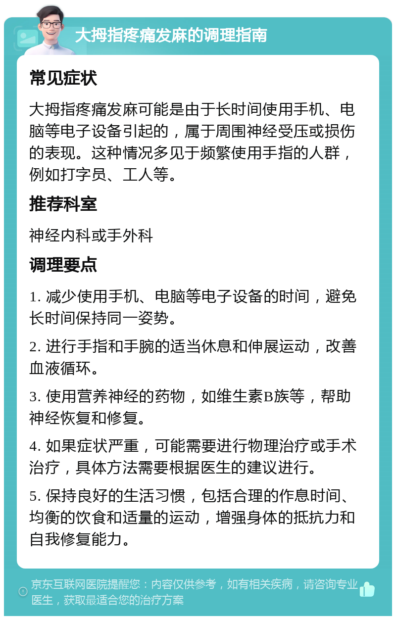 大拇指疼痛发麻的调理指南 常见症状 大拇指疼痛发麻可能是由于长时间使用手机、电脑等电子设备引起的，属于周围神经受压或损伤的表现。这种情况多见于频繁使用手指的人群，例如打字员、工人等。 推荐科室 神经内科或手外科 调理要点 1. 减少使用手机、电脑等电子设备的时间，避免长时间保持同一姿势。 2. 进行手指和手腕的适当休息和伸展运动，改善血液循环。 3. 使用营养神经的药物，如维生素B族等，帮助神经恢复和修复。 4. 如果症状严重，可能需要进行物理治疗或手术治疗，具体方法需要根据医生的建议进行。 5. 保持良好的生活习惯，包括合理的作息时间、均衡的饮食和适量的运动，增强身体的抵抗力和自我修复能力。