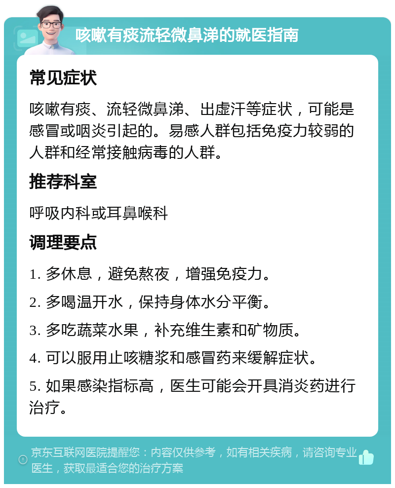 咳嗽有痰流轻微鼻涕的就医指南 常见症状 咳嗽有痰、流轻微鼻涕、出虚汗等症状，可能是感冒或咽炎引起的。易感人群包括免疫力较弱的人群和经常接触病毒的人群。 推荐科室 呼吸内科或耳鼻喉科 调理要点 1. 多休息，避免熬夜，增强免疫力。 2. 多喝温开水，保持身体水分平衡。 3. 多吃蔬菜水果，补充维生素和矿物质。 4. 可以服用止咳糖浆和感冒药来缓解症状。 5. 如果感染指标高，医生可能会开具消炎药进行治疗。