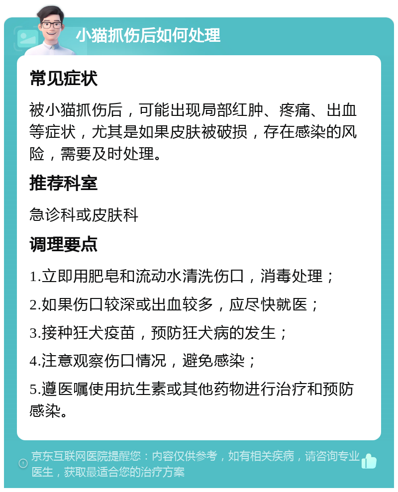 小猫抓伤后如何处理 常见症状 被小猫抓伤后，可能出现局部红肿、疼痛、出血等症状，尤其是如果皮肤被破损，存在感染的风险，需要及时处理。 推荐科室 急诊科或皮肤科 调理要点 1.立即用肥皂和流动水清洗伤口，消毒处理； 2.如果伤口较深或出血较多，应尽快就医； 3.接种狂犬疫苗，预防狂犬病的发生； 4.注意观察伤口情况，避免感染； 5.遵医嘱使用抗生素或其他药物进行治疗和预防感染。