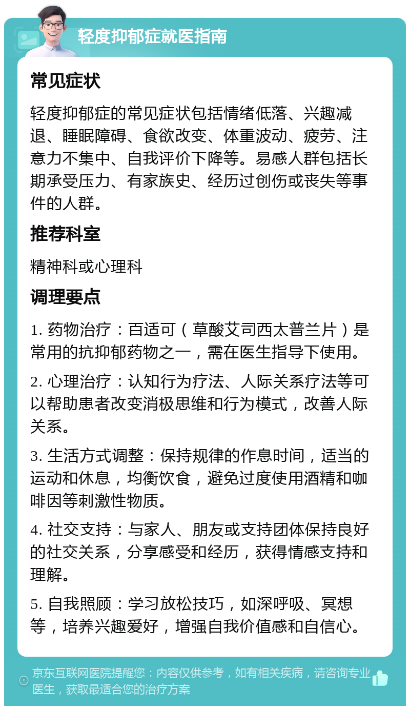 轻度抑郁症就医指南 常见症状 轻度抑郁症的常见症状包括情绪低落、兴趣减退、睡眠障碍、食欲改变、体重波动、疲劳、注意力不集中、自我评价下降等。易感人群包括长期承受压力、有家族史、经历过创伤或丧失等事件的人群。 推荐科室 精神科或心理科 调理要点 1. 药物治疗：百适可（草酸艾司西太普兰片）是常用的抗抑郁药物之一，需在医生指导下使用。 2. 心理治疗：认知行为疗法、人际关系疗法等可以帮助患者改变消极思维和行为模式，改善人际关系。 3. 生活方式调整：保持规律的作息时间，适当的运动和休息，均衡饮食，避免过度使用酒精和咖啡因等刺激性物质。 4. 社交支持：与家人、朋友或支持团体保持良好的社交关系，分享感受和经历，获得情感支持和理解。 5. 自我照顾：学习放松技巧，如深呼吸、冥想等，培养兴趣爱好，增强自我价值感和自信心。