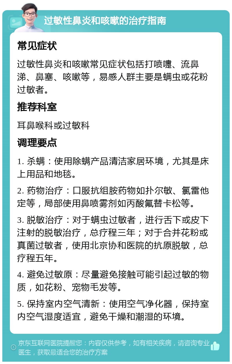 过敏性鼻炎和咳嗽的治疗指南 常见症状 过敏性鼻炎和咳嗽常见症状包括打喷嚏、流鼻涕、鼻塞、咳嗽等，易感人群主要是螨虫或花粉过敏者。 推荐科室 耳鼻喉科或过敏科 调理要点 1. 杀螨：使用除螨产品清洁家居环境，尤其是床上用品和地毯。 2. 药物治疗：口服抗组胺药物如扑尔敏、氯雷他定等，局部使用鼻喷雾剂如丙酸氟替卡松等。 3. 脱敏治疗：对于螨虫过敏者，进行舌下或皮下注射的脱敏治疗，总疗程三年；对于合并花粉或真菌过敏者，使用北京协和医院的抗原脱敏，总疗程五年。 4. 避免过敏原：尽量避免接触可能引起过敏的物质，如花粉、宠物毛发等。 5. 保持室内空气清新：使用空气净化器，保持室内空气湿度适宜，避免干燥和潮湿的环境。