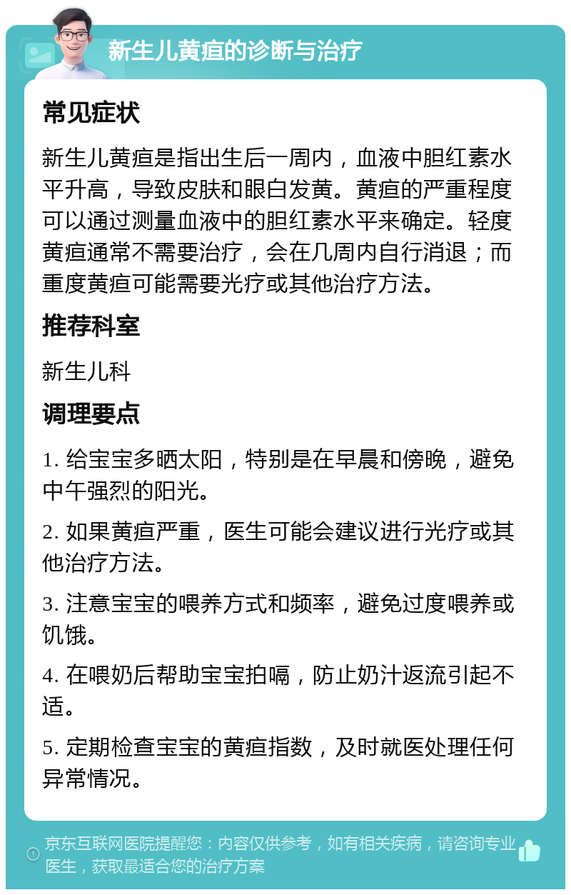 新生儿黄疸的诊断与治疗 常见症状 新生儿黄疸是指出生后一周内，血液中胆红素水平升高，导致皮肤和眼白发黄。黄疸的严重程度可以通过测量血液中的胆红素水平来确定。轻度黄疸通常不需要治疗，会在几周内自行消退；而重度黄疸可能需要光疗或其他治疗方法。 推荐科室 新生儿科 调理要点 1. 给宝宝多晒太阳，特别是在早晨和傍晚，避免中午强烈的阳光。 2. 如果黄疸严重，医生可能会建议进行光疗或其他治疗方法。 3. 注意宝宝的喂养方式和频率，避免过度喂养或饥饿。 4. 在喂奶后帮助宝宝拍嗝，防止奶汁返流引起不适。 5. 定期检查宝宝的黄疸指数，及时就医处理任何异常情况。