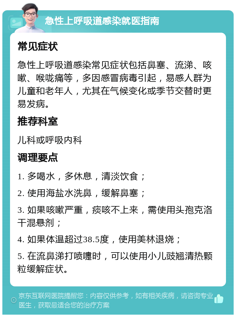 急性上呼吸道感染就医指南 常见症状 急性上呼吸道感染常见症状包括鼻塞、流涕、咳嗽、喉咙痛等，多因感冒病毒引起，易感人群为儿童和老年人，尤其在气候变化或季节交替时更易发病。 推荐科室 儿科或呼吸内科 调理要点 1. 多喝水，多休息，清淡饮食； 2. 使用海盐水洗鼻，缓解鼻塞； 3. 如果咳嗽严重，痰咳不上来，需使用头孢克洛干混悬剂； 4. 如果体温超过38.5度，使用美林退烧； 5. 在流鼻涕打喷嚏时，可以使用小儿豉翘清热颗粒缓解症状。