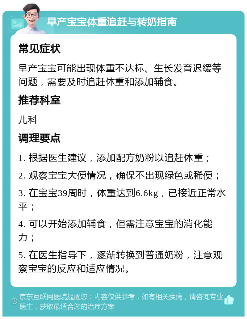 早产宝宝体重追赶与转奶指南 常见症状 早产宝宝可能出现体重不达标、生长发育迟缓等问题，需要及时追赶体重和添加辅食。 推荐科室 儿科 调理要点 1. 根据医生建议，添加配方奶粉以追赶体重； 2. 观察宝宝大便情况，确保不出现绿色或稀便； 3. 在宝宝39周时，体重达到6.6kg，已接近正常水平； 4. 可以开始添加辅食，但需注意宝宝的消化能力； 5. 在医生指导下，逐渐转换到普通奶粉，注意观察宝宝的反应和适应情况。