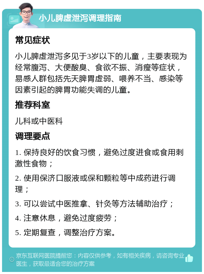 小儿脾虚泄泻调理指南 常见症状 小儿脾虚泄泻多见于3岁以下的儿童，主要表现为经常腹泻、大便酸臭、食欲不振、消瘦等症状，易感人群包括先天脾胃虚弱、喂养不当、感染等因素引起的脾胃功能失调的儿童。 推荐科室 儿科或中医科 调理要点 1. 保持良好的饮食习惯，避免过度进食或食用刺激性食物； 2. 使用保济口服液或保和颗粒等中成药进行调理； 3. 可以尝试中医推拿、针灸等方法辅助治疗； 4. 注意休息，避免过度疲劳； 5. 定期复查，调整治疗方案。