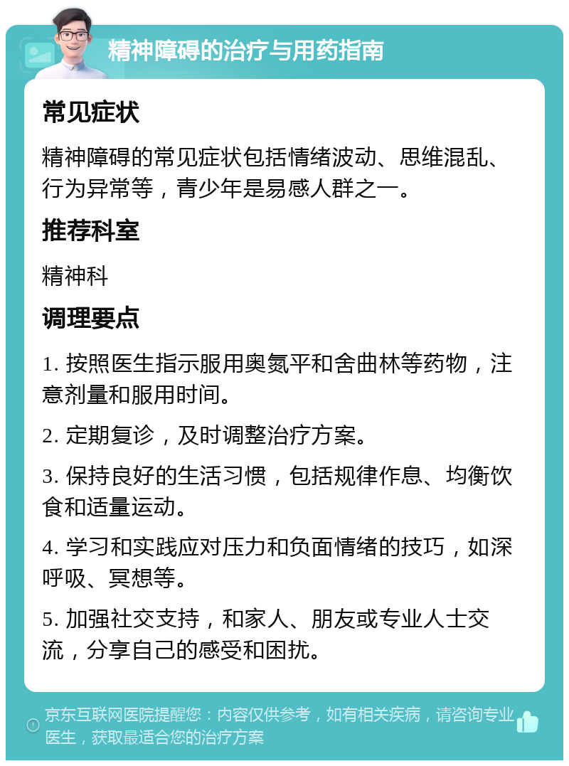 精神障碍的治疗与用药指南 常见症状 精神障碍的常见症状包括情绪波动、思维混乱、行为异常等，青少年是易感人群之一。 推荐科室 精神科 调理要点 1. 按照医生指示服用奥氮平和舍曲林等药物，注意剂量和服用时间。 2. 定期复诊，及时调整治疗方案。 3. 保持良好的生活习惯，包括规律作息、均衡饮食和适量运动。 4. 学习和实践应对压力和负面情绪的技巧，如深呼吸、冥想等。 5. 加强社交支持，和家人、朋友或专业人士交流，分享自己的感受和困扰。