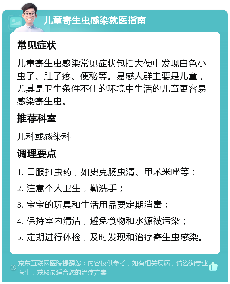 儿童寄生虫感染就医指南 常见症状 儿童寄生虫感染常见症状包括大便中发现白色小虫子、肚子疼、便秘等。易感人群主要是儿童，尤其是卫生条件不佳的环境中生活的儿童更容易感染寄生虫。 推荐科室 儿科或感染科 调理要点 1. 口服打虫药，如史克肠虫清、甲苯米唑等； 2. 注意个人卫生，勤洗手； 3. 宝宝的玩具和生活用品要定期消毒； 4. 保持室内清洁，避免食物和水源被污染； 5. 定期进行体检，及时发现和治疗寄生虫感染。