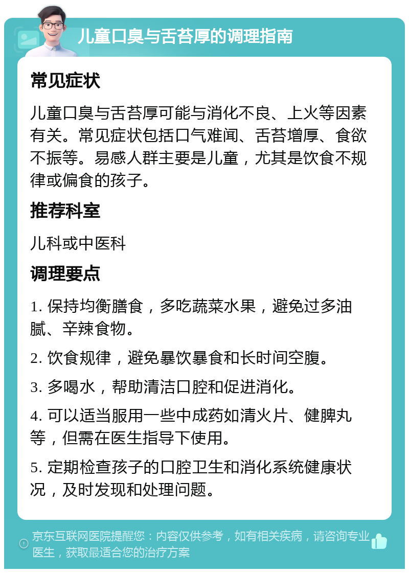 儿童口臭与舌苔厚的调理指南 常见症状 儿童口臭与舌苔厚可能与消化不良、上火等因素有关。常见症状包括口气难闻、舌苔增厚、食欲不振等。易感人群主要是儿童，尤其是饮食不规律或偏食的孩子。 推荐科室 儿科或中医科 调理要点 1. 保持均衡膳食，多吃蔬菜水果，避免过多油腻、辛辣食物。 2. 饮食规律，避免暴饮暴食和长时间空腹。 3. 多喝水，帮助清洁口腔和促进消化。 4. 可以适当服用一些中成药如清火片、健脾丸等，但需在医生指导下使用。 5. 定期检查孩子的口腔卫生和消化系统健康状况，及时发现和处理问题。