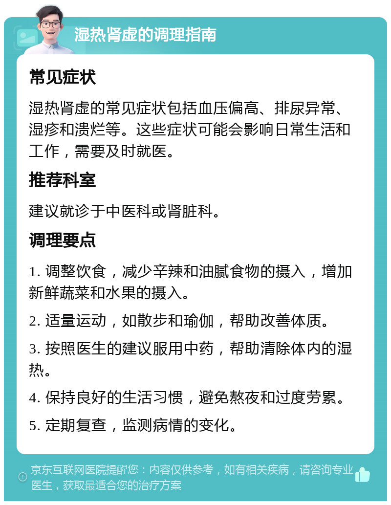 湿热肾虚的调理指南 常见症状 湿热肾虚的常见症状包括血压偏高、排尿异常、湿疹和溃烂等。这些症状可能会影响日常生活和工作，需要及时就医。 推荐科室 建议就诊于中医科或肾脏科。 调理要点 1. 调整饮食，减少辛辣和油腻食物的摄入，增加新鲜蔬菜和水果的摄入。 2. 适量运动，如散步和瑜伽，帮助改善体质。 3. 按照医生的建议服用中药，帮助清除体内的湿热。 4. 保持良好的生活习惯，避免熬夜和过度劳累。 5. 定期复查，监测病情的变化。