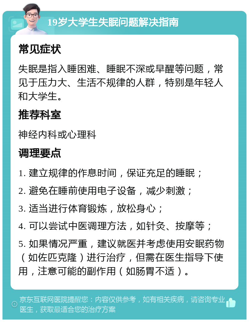 19岁大学生失眠问题解决指南 常见症状 失眠是指入睡困难、睡眠不深或早醒等问题，常见于压力大、生活不规律的人群，特别是年轻人和大学生。 推荐科室 神经内科或心理科 调理要点 1. 建立规律的作息时间，保证充足的睡眠； 2. 避免在睡前使用电子设备，减少刺激； 3. 适当进行体育锻炼，放松身心； 4. 可以尝试中医调理方法，如针灸、按摩等； 5. 如果情况严重，建议就医并考虑使用安眠药物（如佐匹克隆）进行治疗，但需在医生指导下使用，注意可能的副作用（如肠胃不适）。