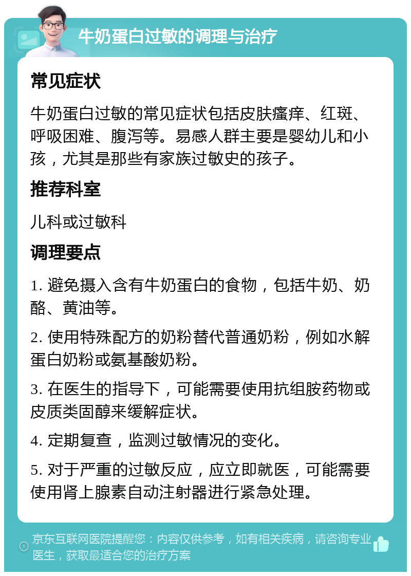 牛奶蛋白过敏的调理与治疗 常见症状 牛奶蛋白过敏的常见症状包括皮肤瘙痒、红斑、呼吸困难、腹泻等。易感人群主要是婴幼儿和小孩，尤其是那些有家族过敏史的孩子。 推荐科室 儿科或过敏科 调理要点 1. 避免摄入含有牛奶蛋白的食物，包括牛奶、奶酪、黄油等。 2. 使用特殊配方的奶粉替代普通奶粉，例如水解蛋白奶粉或氨基酸奶粉。 3. 在医生的指导下，可能需要使用抗组胺药物或皮质类固醇来缓解症状。 4. 定期复查，监测过敏情况的变化。 5. 对于严重的过敏反应，应立即就医，可能需要使用肾上腺素自动注射器进行紧急处理。