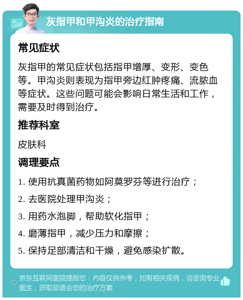 灰指甲和甲沟炎的治疗指南 常见症状 灰指甲的常见症状包括指甲增厚、变形、变色等。甲沟炎则表现为指甲旁边红肿疼痛、流脓血等症状。这些问题可能会影响日常生活和工作，需要及时得到治疗。 推荐科室 皮肤科 调理要点 1. 使用抗真菌药物如阿莫罗芬等进行治疗； 2. 去医院处理甲沟炎； 3. 用药水泡脚，帮助软化指甲； 4. 磨薄指甲，减少压力和摩擦； 5. 保持足部清洁和干燥，避免感染扩散。