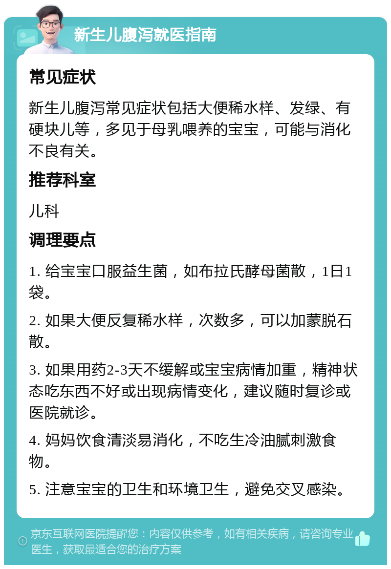 新生儿腹泻就医指南 常见症状 新生儿腹泻常见症状包括大便稀水样、发绿、有硬块儿等，多见于母乳喂养的宝宝，可能与消化不良有关。 推荐科室 儿科 调理要点 1. 给宝宝口服益生菌，如布拉氏酵母菌散，1日1袋。 2. 如果大便反复稀水样，次数多，可以加蒙脱石散。 3. 如果用药2-3天不缓解或宝宝病情加重，精神状态吃东西不好或出现病情变化，建议随时复诊或医院就诊。 4. 妈妈饮食清淡易消化，不吃生冷油腻刺激食物。 5. 注意宝宝的卫生和环境卫生，避免交叉感染。