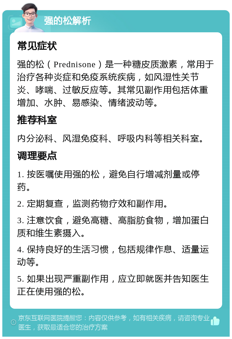 强的松解析 常见症状 强的松（Prednisone）是一种糖皮质激素，常用于治疗各种炎症和免疫系统疾病，如风湿性关节炎、哮喘、过敏反应等。其常见副作用包括体重增加、水肿、易感染、情绪波动等。 推荐科室 内分泌科、风湿免疫科、呼吸内科等相关科室。 调理要点 1. 按医嘱使用强的松，避免自行增减剂量或停药。 2. 定期复查，监测药物疗效和副作用。 3. 注意饮食，避免高糖、高脂肪食物，增加蛋白质和维生素摄入。 4. 保持良好的生活习惯，包括规律作息、适量运动等。 5. 如果出现严重副作用，应立即就医并告知医生正在使用强的松。