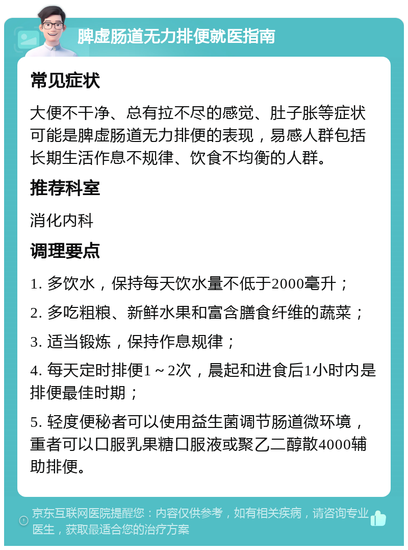 脾虚肠道无力排便就医指南 常见症状 大便不干净、总有拉不尽的感觉、肚子胀等症状可能是脾虚肠道无力排便的表现，易感人群包括长期生活作息不规律、饮食不均衡的人群。 推荐科室 消化内科 调理要点 1. 多饮水，保持每天饮水量不低于2000毫升； 2. 多吃粗粮、新鲜水果和富含膳食纤维的蔬菜； 3. 适当锻炼，保持作息规律； 4. 每天定时排便1～2次，晨起和进食后1小时内是排便最佳时期； 5. 轻度便秘者可以使用益生菌调节肠道微环境，重者可以口服乳果糖口服液或聚乙二醇散4000辅助排便。