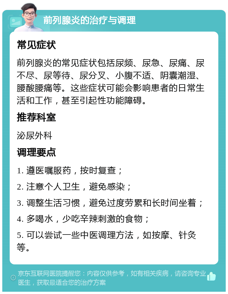 前列腺炎的治疗与调理 常见症状 前列腺炎的常见症状包括尿频、尿急、尿痛、尿不尽、尿等待、尿分叉、小腹不适、阴囊潮湿、腰酸腰痛等。这些症状可能会影响患者的日常生活和工作，甚至引起性功能障碍。 推荐科室 泌尿外科 调理要点 1. 遵医嘱服药，按时复查； 2. 注意个人卫生，避免感染； 3. 调整生活习惯，避免过度劳累和长时间坐着； 4. 多喝水，少吃辛辣刺激的食物； 5. 可以尝试一些中医调理方法，如按摩、针灸等。