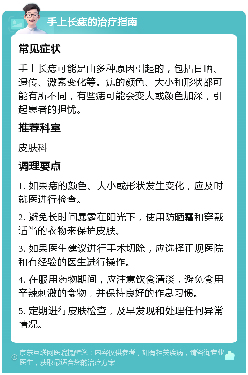 手上长痣的治疗指南 常见症状 手上长痣可能是由多种原因引起的，包括日晒、遗传、激素变化等。痣的颜色、大小和形状都可能有所不同，有些痣可能会变大或颜色加深，引起患者的担忧。 推荐科室 皮肤科 调理要点 1. 如果痣的颜色、大小或形状发生变化，应及时就医进行检查。 2. 避免长时间暴露在阳光下，使用防晒霜和穿戴适当的衣物来保护皮肤。 3. 如果医生建议进行手术切除，应选择正规医院和有经验的医生进行操作。 4. 在服用药物期间，应注意饮食清淡，避免食用辛辣刺激的食物，并保持良好的作息习惯。 5. 定期进行皮肤检查，及早发现和处理任何异常情况。