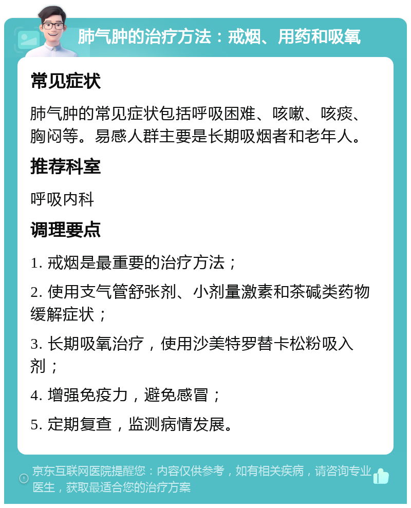 肺气肿的治疗方法：戒烟、用药和吸氧 常见症状 肺气肿的常见症状包括呼吸困难、咳嗽、咳痰、胸闷等。易感人群主要是长期吸烟者和老年人。 推荐科室 呼吸内科 调理要点 1. 戒烟是最重要的治疗方法； 2. 使用支气管舒张剂、小剂量激素和茶碱类药物缓解症状； 3. 长期吸氧治疗，使用沙美特罗替卡松粉吸入剂； 4. 增强免疫力，避免感冒； 5. 定期复查，监测病情发展。