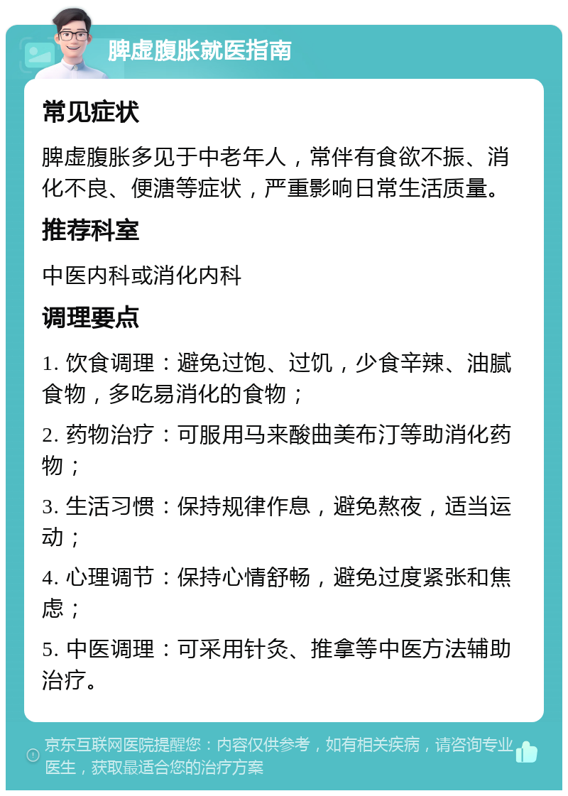 脾虚腹胀就医指南 常见症状 脾虚腹胀多见于中老年人，常伴有食欲不振、消化不良、便溏等症状，严重影响日常生活质量。 推荐科室 中医内科或消化内科 调理要点 1. 饮食调理：避免过饱、过饥，少食辛辣、油腻食物，多吃易消化的食物； 2. 药物治疗：可服用马来酸曲美布汀等助消化药物； 3. 生活习惯：保持规律作息，避免熬夜，适当运动； 4. 心理调节：保持心情舒畅，避免过度紧张和焦虑； 5. 中医调理：可采用针灸、推拿等中医方法辅助治疗。