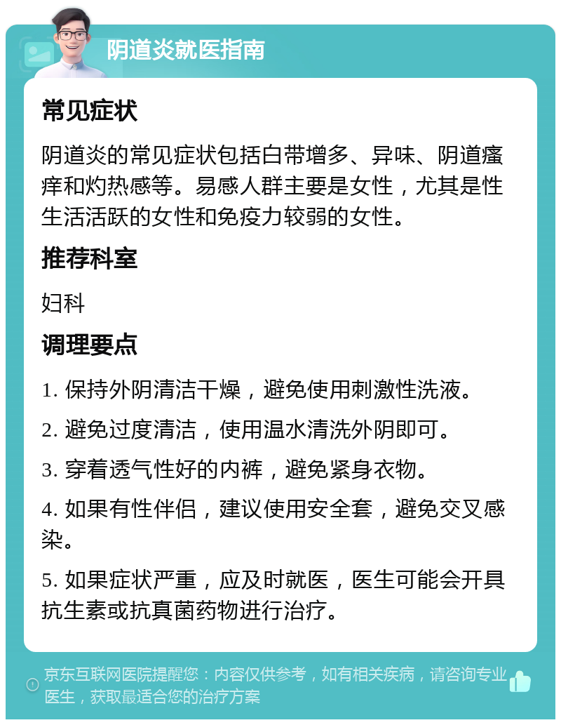 阴道炎就医指南 常见症状 阴道炎的常见症状包括白带增多、异味、阴道瘙痒和灼热感等。易感人群主要是女性，尤其是性生活活跃的女性和免疫力较弱的女性。 推荐科室 妇科 调理要点 1. 保持外阴清洁干燥，避免使用刺激性洗液。 2. 避免过度清洁，使用温水清洗外阴即可。 3. 穿着透气性好的内裤，避免紧身衣物。 4. 如果有性伴侣，建议使用安全套，避免交叉感染。 5. 如果症状严重，应及时就医，医生可能会开具抗生素或抗真菌药物进行治疗。