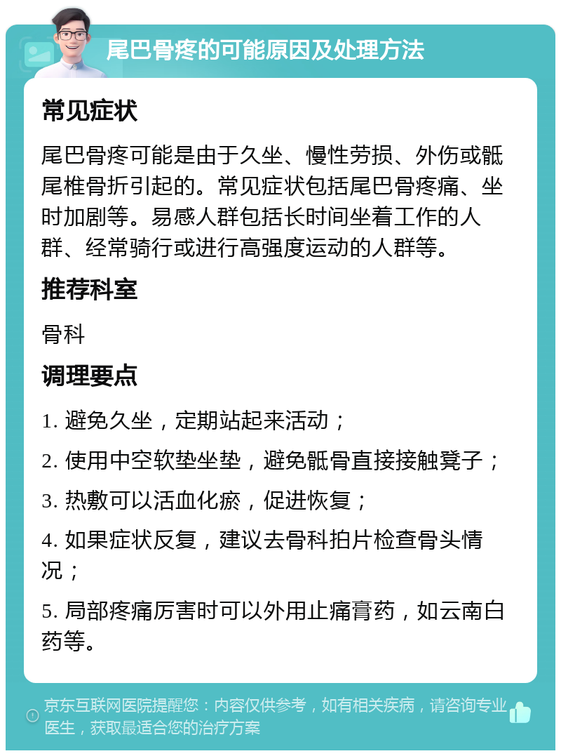 尾巴骨疼的可能原因及处理方法 常见症状 尾巴骨疼可能是由于久坐、慢性劳损、外伤或骶尾椎骨折引起的。常见症状包括尾巴骨疼痛、坐时加剧等。易感人群包括长时间坐着工作的人群、经常骑行或进行高强度运动的人群等。 推荐科室 骨科 调理要点 1. 避免久坐，定期站起来活动； 2. 使用中空软垫坐垫，避免骶骨直接接触凳子； 3. 热敷可以活血化瘀，促进恢复； 4. 如果症状反复，建议去骨科拍片检查骨头情况； 5. 局部疼痛厉害时可以外用止痛膏药，如云南白药等。