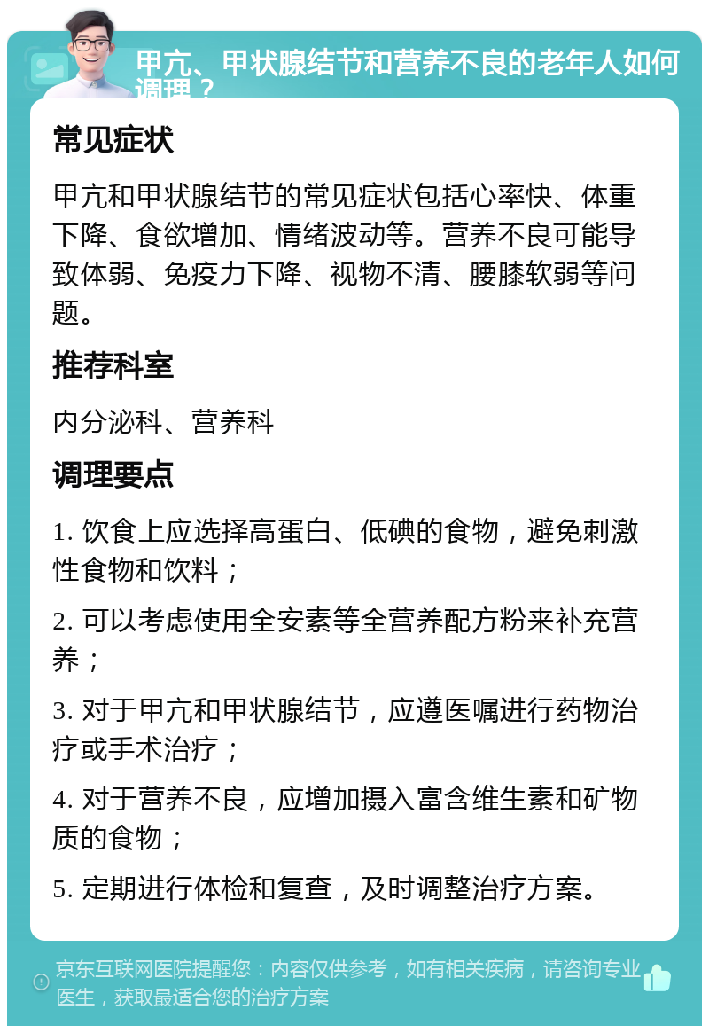 甲亢、甲状腺结节和营养不良的老年人如何调理？ 常见症状 甲亢和甲状腺结节的常见症状包括心率快、体重下降、食欲增加、情绪波动等。营养不良可能导致体弱、免疫力下降、视物不清、腰膝软弱等问题。 推荐科室 内分泌科、营养科 调理要点 1. 饮食上应选择高蛋白、低碘的食物，避免刺激性食物和饮料； 2. 可以考虑使用全安素等全营养配方粉来补充营养； 3. 对于甲亢和甲状腺结节，应遵医嘱进行药物治疗或手术治疗； 4. 对于营养不良，应增加摄入富含维生素和矿物质的食物； 5. 定期进行体检和复查，及时调整治疗方案。