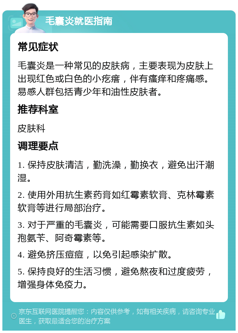 毛囊炎就医指南 常见症状 毛囊炎是一种常见的皮肤病，主要表现为皮肤上出现红色或白色的小疙瘩，伴有瘙痒和疼痛感。易感人群包括青少年和油性皮肤者。 推荐科室 皮肤科 调理要点 1. 保持皮肤清洁，勤洗澡，勤换衣，避免出汗潮湿。 2. 使用外用抗生素药膏如红霉素软膏、克林霉素软膏等进行局部治疗。 3. 对于严重的毛囊炎，可能需要口服抗生素如头孢氨苄、阿奇霉素等。 4. 避免挤压痘痘，以免引起感染扩散。 5. 保持良好的生活习惯，避免熬夜和过度疲劳，增强身体免疫力。