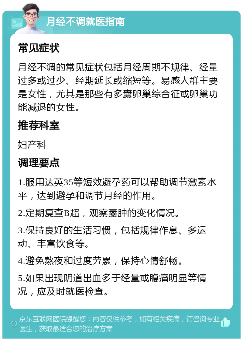 月经不调就医指南 常见症状 月经不调的常见症状包括月经周期不规律、经量过多或过少、经期延长或缩短等。易感人群主要是女性，尤其是那些有多囊卵巢综合征或卵巢功能减退的女性。 推荐科室 妇产科 调理要点 1.服用达英35等短效避孕药可以帮助调节激素水平，达到避孕和调节月经的作用。 2.定期复查B超，观察囊肿的变化情况。 3.保持良好的生活习惯，包括规律作息、多运动、丰富饮食等。 4.避免熬夜和过度劳累，保持心情舒畅。 5.如果出现阴道出血多于经量或腹痛明显等情况，应及时就医检查。