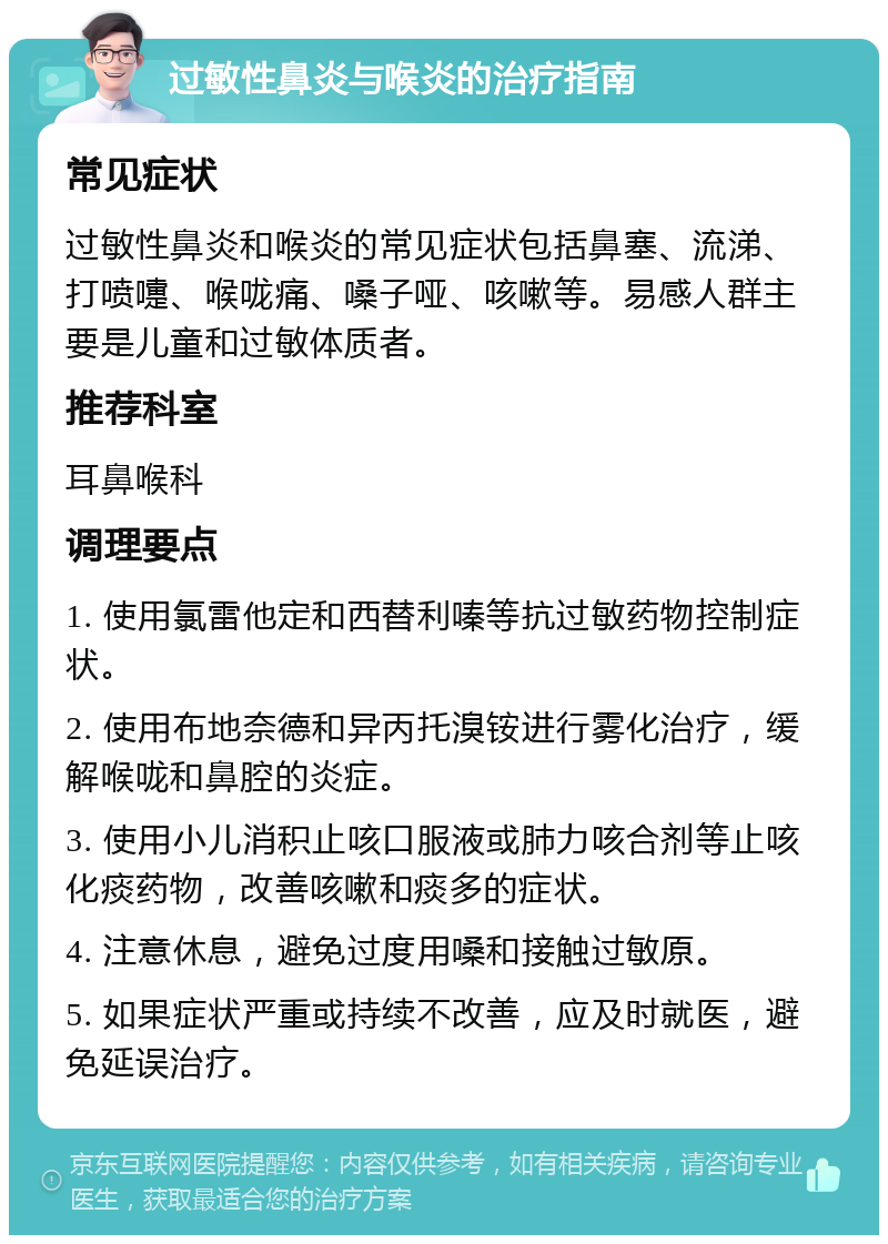 过敏性鼻炎与喉炎的治疗指南 常见症状 过敏性鼻炎和喉炎的常见症状包括鼻塞、流涕、打喷嚏、喉咙痛、嗓子哑、咳嗽等。易感人群主要是儿童和过敏体质者。 推荐科室 耳鼻喉科 调理要点 1. 使用氯雷他定和西替利嗪等抗过敏药物控制症状。 2. 使用布地奈德和异丙托溴铵进行雾化治疗，缓解喉咙和鼻腔的炎症。 3. 使用小儿消积止咳口服液或肺力咳合剂等止咳化痰药物，改善咳嗽和痰多的症状。 4. 注意休息，避免过度用嗓和接触过敏原。 5. 如果症状严重或持续不改善，应及时就医，避免延误治疗。