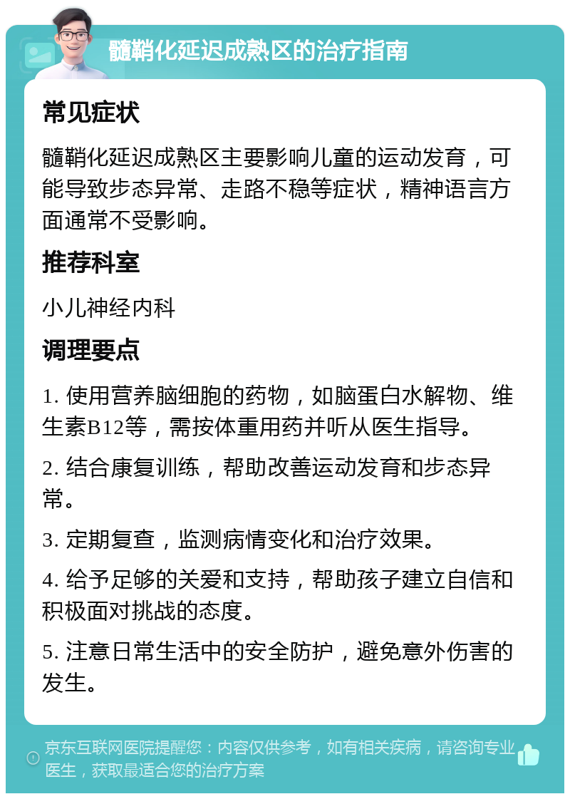 髓鞘化延迟成熟区的治疗指南 常见症状 髓鞘化延迟成熟区主要影响儿童的运动发育，可能导致步态异常、走路不稳等症状，精神语言方面通常不受影响。 推荐科室 小儿神经内科 调理要点 1. 使用营养脑细胞的药物，如脑蛋白水解物、维生素B12等，需按体重用药并听从医生指导。 2. 结合康复训练，帮助改善运动发育和步态异常。 3. 定期复查，监测病情变化和治疗效果。 4. 给予足够的关爱和支持，帮助孩子建立自信和积极面对挑战的态度。 5. 注意日常生活中的安全防护，避免意外伤害的发生。