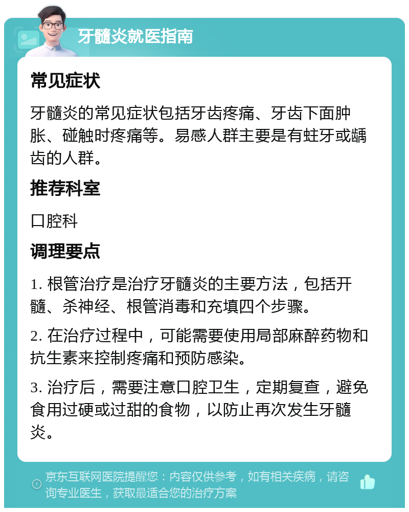 牙髓炎就医指南 常见症状 牙髓炎的常见症状包括牙齿疼痛、牙齿下面肿胀、碰触时疼痛等。易感人群主要是有蛀牙或龋齿的人群。 推荐科室 口腔科 调理要点 1. 根管治疗是治疗牙髓炎的主要方法，包括开髓、杀神经、根管消毒和充填四个步骤。 2. 在治疗过程中，可能需要使用局部麻醉药物和抗生素来控制疼痛和预防感染。 3. 治疗后，需要注意口腔卫生，定期复查，避免食用过硬或过甜的食物，以防止再次发生牙髓炎。