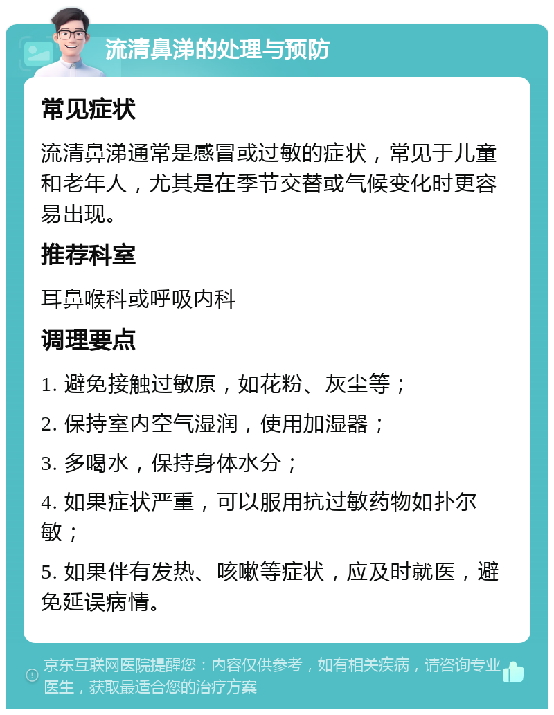 流清鼻涕的处理与预防 常见症状 流清鼻涕通常是感冒或过敏的症状，常见于儿童和老年人，尤其是在季节交替或气候变化时更容易出现。 推荐科室 耳鼻喉科或呼吸内科 调理要点 1. 避免接触过敏原，如花粉、灰尘等； 2. 保持室内空气湿润，使用加湿器； 3. 多喝水，保持身体水分； 4. 如果症状严重，可以服用抗过敏药物如扑尔敏； 5. 如果伴有发热、咳嗽等症状，应及时就医，避免延误病情。