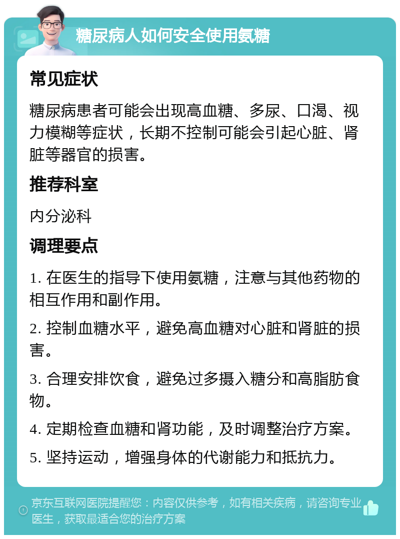 糖尿病人如何安全使用氨糖 常见症状 糖尿病患者可能会出现高血糖、多尿、口渴、视力模糊等症状，长期不控制可能会引起心脏、肾脏等器官的损害。 推荐科室 内分泌科 调理要点 1. 在医生的指导下使用氨糖，注意与其他药物的相互作用和副作用。 2. 控制血糖水平，避免高血糖对心脏和肾脏的损害。 3. 合理安排饮食，避免过多摄入糖分和高脂肪食物。 4. 定期检查血糖和肾功能，及时调整治疗方案。 5. 坚持运动，增强身体的代谢能力和抵抗力。