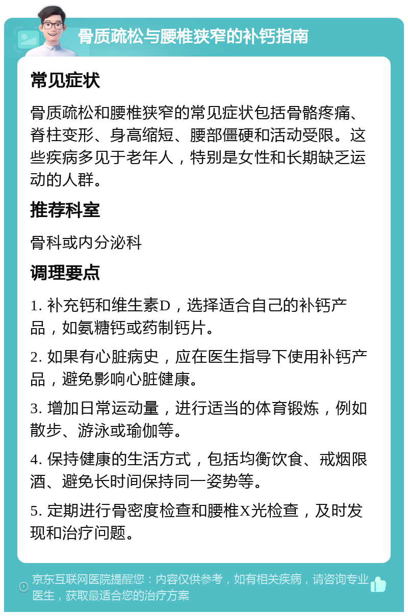 骨质疏松与腰椎狭窄的补钙指南 常见症状 骨质疏松和腰椎狭窄的常见症状包括骨骼疼痛、脊柱变形、身高缩短、腰部僵硬和活动受限。这些疾病多见于老年人，特别是女性和长期缺乏运动的人群。 推荐科室 骨科或内分泌科 调理要点 1. 补充钙和维生素D，选择适合自己的补钙产品，如氨糖钙或药制钙片。 2. 如果有心脏病史，应在医生指导下使用补钙产品，避免影响心脏健康。 3. 增加日常运动量，进行适当的体育锻炼，例如散步、游泳或瑜伽等。 4. 保持健康的生活方式，包括均衡饮食、戒烟限酒、避免长时间保持同一姿势等。 5. 定期进行骨密度检查和腰椎X光检查，及时发现和治疗问题。