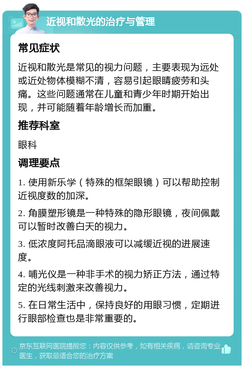 近视和散光的治疗与管理 常见症状 近视和散光是常见的视力问题，主要表现为远处或近处物体模糊不清，容易引起眼睛疲劳和头痛。这些问题通常在儿童和青少年时期开始出现，并可能随着年龄增长而加重。 推荐科室 眼科 调理要点 1. 使用新乐学（特殊的框架眼镜）可以帮助控制近视度数的加深。 2. 角膜塑形镜是一种特殊的隐形眼镜，夜间佩戴可以暂时改善白天的视力。 3. 低浓度阿托品滴眼液可以减缓近视的进展速度。 4. 哺光仪是一种非手术的视力矫正方法，通过特定的光线刺激来改善视力。 5. 在日常生活中，保持良好的用眼习惯，定期进行眼部检查也是非常重要的。