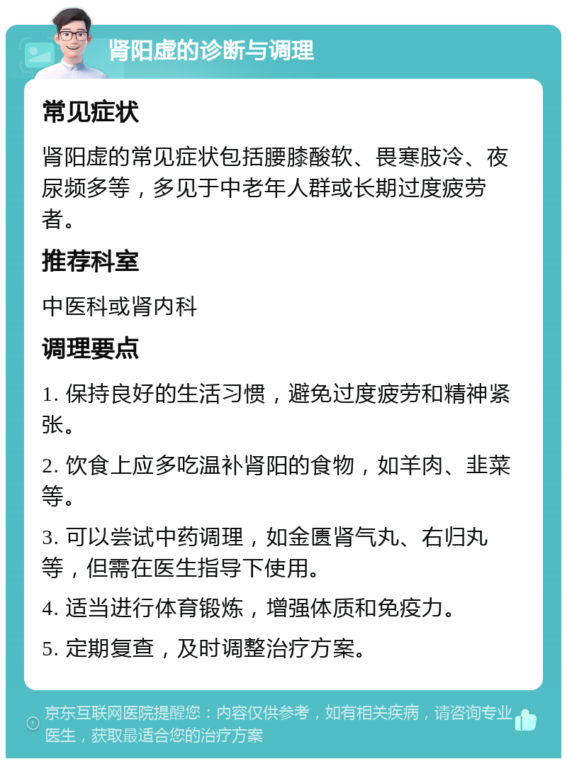 肾阳虚的诊断与调理 常见症状 肾阳虚的常见症状包括腰膝酸软、畏寒肢冷、夜尿频多等，多见于中老年人群或长期过度疲劳者。 推荐科室 中医科或肾内科 调理要点 1. 保持良好的生活习惯，避免过度疲劳和精神紧张。 2. 饮食上应多吃温补肾阳的食物，如羊肉、韭菜等。 3. 可以尝试中药调理，如金匮肾气丸、右归丸等，但需在医生指导下使用。 4. 适当进行体育锻炼，增强体质和免疫力。 5. 定期复查，及时调整治疗方案。