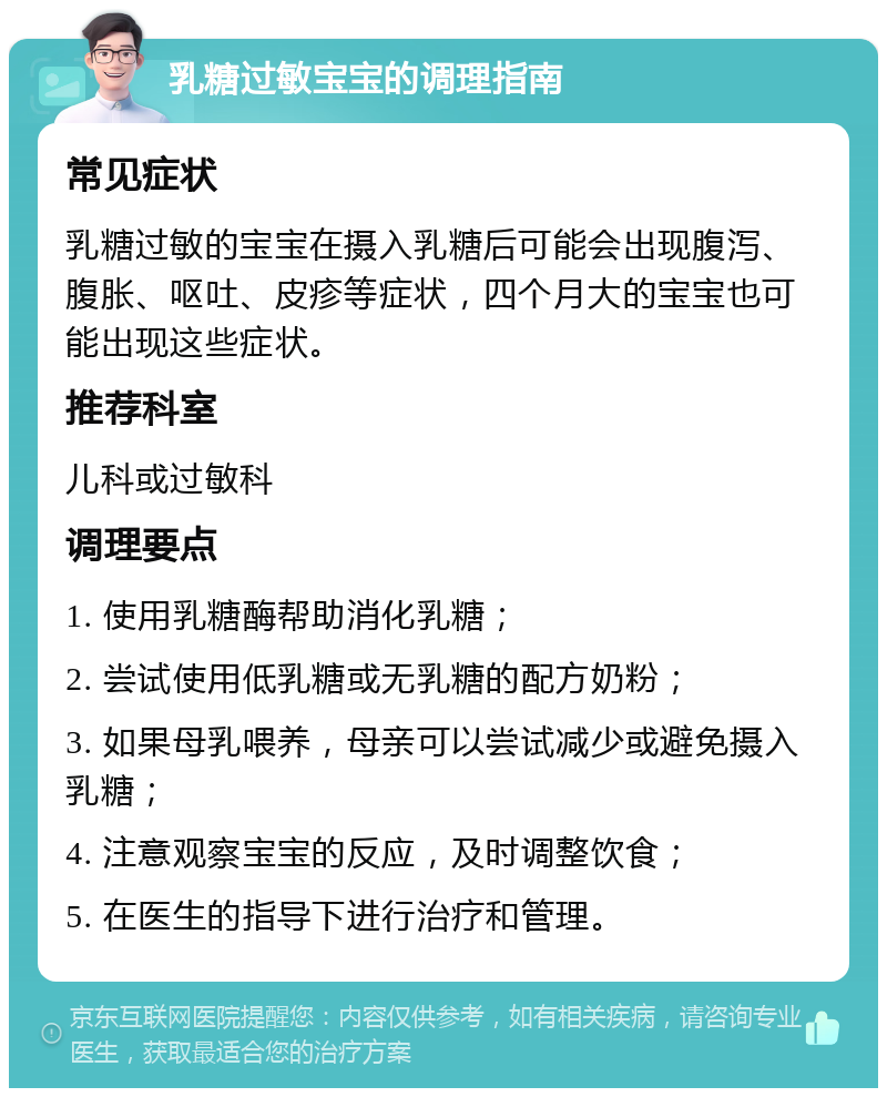 乳糖过敏宝宝的调理指南 常见症状 乳糖过敏的宝宝在摄入乳糖后可能会出现腹泻、腹胀、呕吐、皮疹等症状，四个月大的宝宝也可能出现这些症状。 推荐科室 儿科或过敏科 调理要点 1. 使用乳糖酶帮助消化乳糖； 2. 尝试使用低乳糖或无乳糖的配方奶粉； 3. 如果母乳喂养，母亲可以尝试减少或避免摄入乳糖； 4. 注意观察宝宝的反应，及时调整饮食； 5. 在医生的指导下进行治疗和管理。