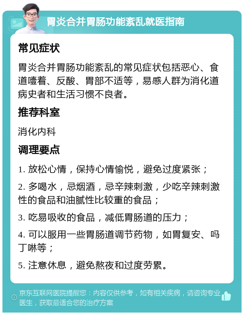 胃炎合并胃肠功能紊乱就医指南 常见症状 胃炎合并胃肠功能紊乱的常见症状包括恶心、食道噎着、反酸、胃部不适等，易感人群为消化道病史者和生活习惯不良者。 推荐科室 消化内科 调理要点 1. 放松心情，保持心情愉悦，避免过度紧张； 2. 多喝水，忌烟酒，忌辛辣刺激，少吃辛辣刺激性的食品和油腻性比较重的食品； 3. 吃易吸收的食品，减低胃肠道的压力； 4. 可以服用一些胃肠道调节药物，如胃复安、吗丁啉等； 5. 注意休息，避免熬夜和过度劳累。