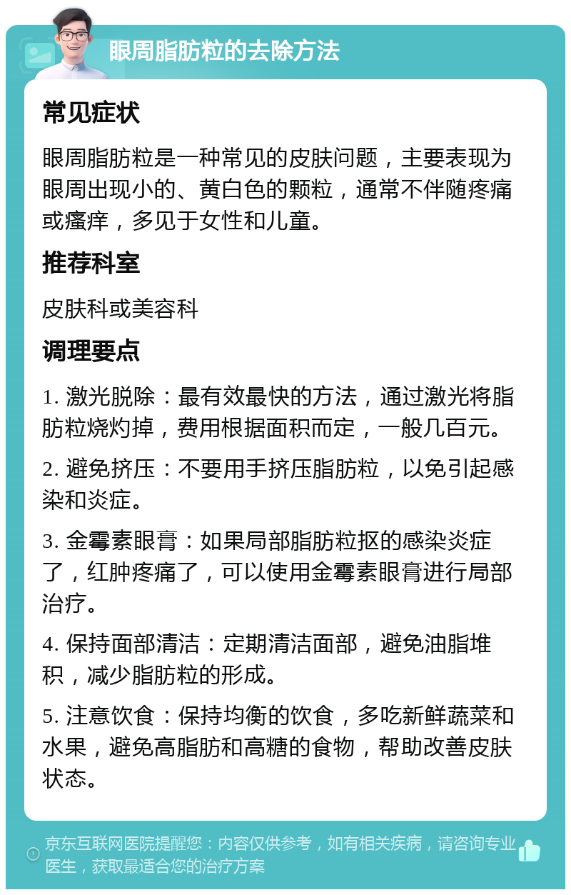 眼周脂肪粒的去除方法 常见症状 眼周脂肪粒是一种常见的皮肤问题，主要表现为眼周出现小的、黄白色的颗粒，通常不伴随疼痛或瘙痒，多见于女性和儿童。 推荐科室 皮肤科或美容科 调理要点 1. 激光脱除：最有效最快的方法，通过激光将脂肪粒烧灼掉，费用根据面积而定，一般几百元。 2. 避免挤压：不要用手挤压脂肪粒，以免引起感染和炎症。 3. 金霉素眼膏：如果局部脂肪粒抠的感染炎症了，红肿疼痛了，可以使用金霉素眼膏进行局部治疗。 4. 保持面部清洁：定期清洁面部，避免油脂堆积，减少脂肪粒的形成。 5. 注意饮食：保持均衡的饮食，多吃新鲜蔬菜和水果，避免高脂肪和高糖的食物，帮助改善皮肤状态。