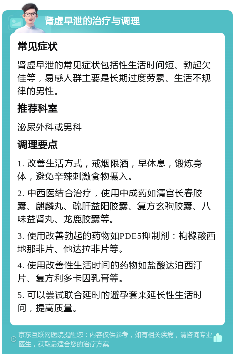 肾虚早泄的治疗与调理 常见症状 肾虚早泄的常见症状包括性生活时间短、勃起欠佳等，易感人群主要是长期过度劳累、生活不规律的男性。 推荐科室 泌尿外科或男科 调理要点 1. 改善生活方式，戒烟限酒，早休息，锻炼身体，避免辛辣刺激食物摄入。 2. 中西医结合治疗，使用中成药如清宫长春胶囊、麒麟丸、疏肝益阳胶囊、复方玄驹胶囊、八味益肾丸、龙鹿胶囊等。 3. 使用改善勃起的药物如PDE5抑制剂：枸橼酸西地那非片、他达拉非片等。 4. 使用改善性生活时间的药物如盐酸达泊西汀片、复方利多卡因乳膏等。 5. 可以尝试联合延时的避孕套来延长性生活时间，提高质量。