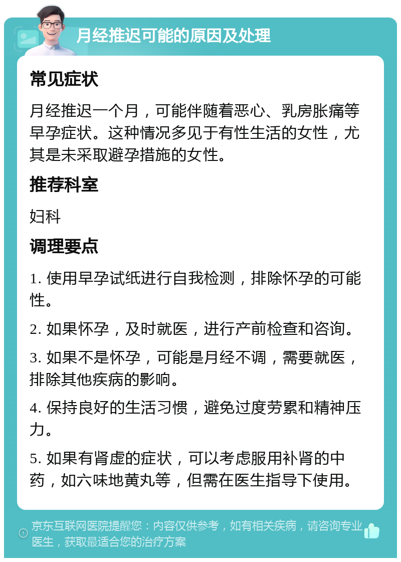 月经推迟可能的原因及处理 常见症状 月经推迟一个月，可能伴随着恶心、乳房胀痛等早孕症状。这种情况多见于有性生活的女性，尤其是未采取避孕措施的女性。 推荐科室 妇科 调理要点 1. 使用早孕试纸进行自我检测，排除怀孕的可能性。 2. 如果怀孕，及时就医，进行产前检查和咨询。 3. 如果不是怀孕，可能是月经不调，需要就医，排除其他疾病的影响。 4. 保持良好的生活习惯，避免过度劳累和精神压力。 5. 如果有肾虚的症状，可以考虑服用补肾的中药，如六味地黄丸等，但需在医生指导下使用。