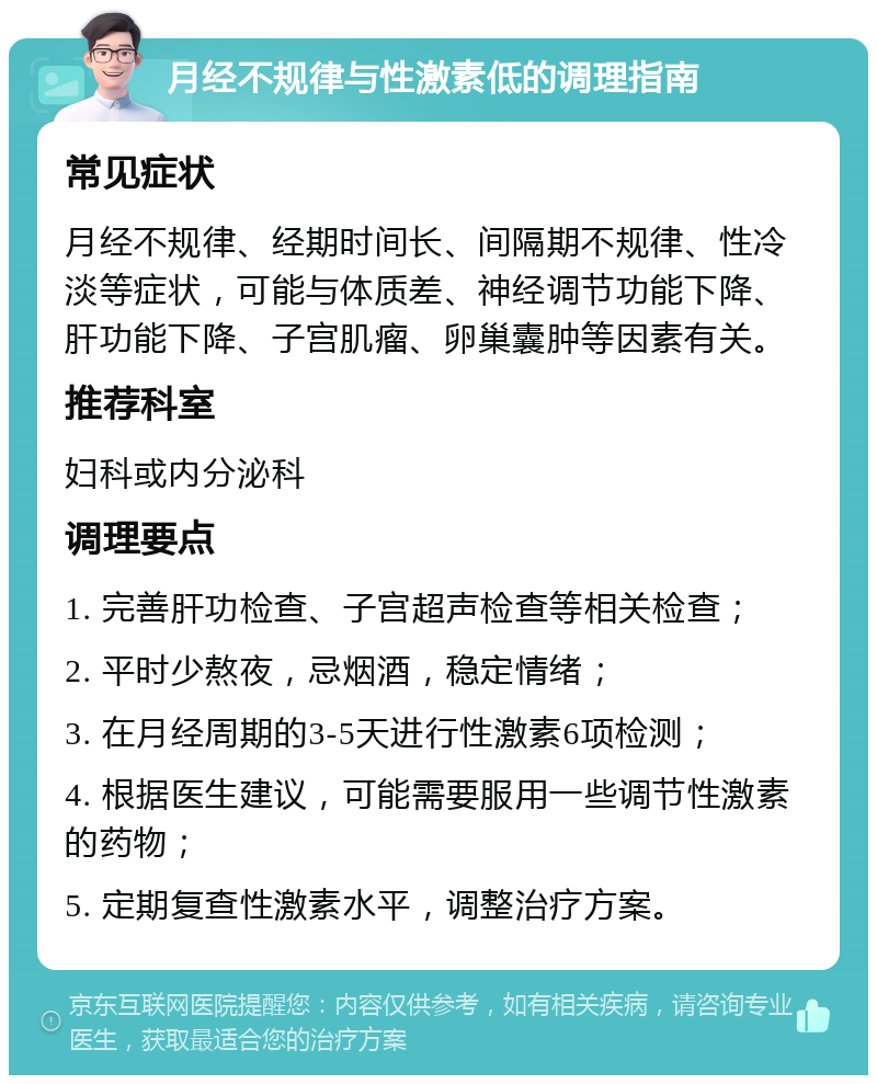 月经不规律与性激素低的调理指南 常见症状 月经不规律、经期时间长、间隔期不规律、性冷淡等症状，可能与体质差、神经调节功能下降、肝功能下降、子宫肌瘤、卵巢囊肿等因素有关。 推荐科室 妇科或内分泌科 调理要点 1. 完善肝功检查、子宫超声检查等相关检查； 2. 平时少熬夜，忌烟酒，稳定情绪； 3. 在月经周期的3-5天进行性激素6项检测； 4. 根据医生建议，可能需要服用一些调节性激素的药物； 5. 定期复查性激素水平，调整治疗方案。