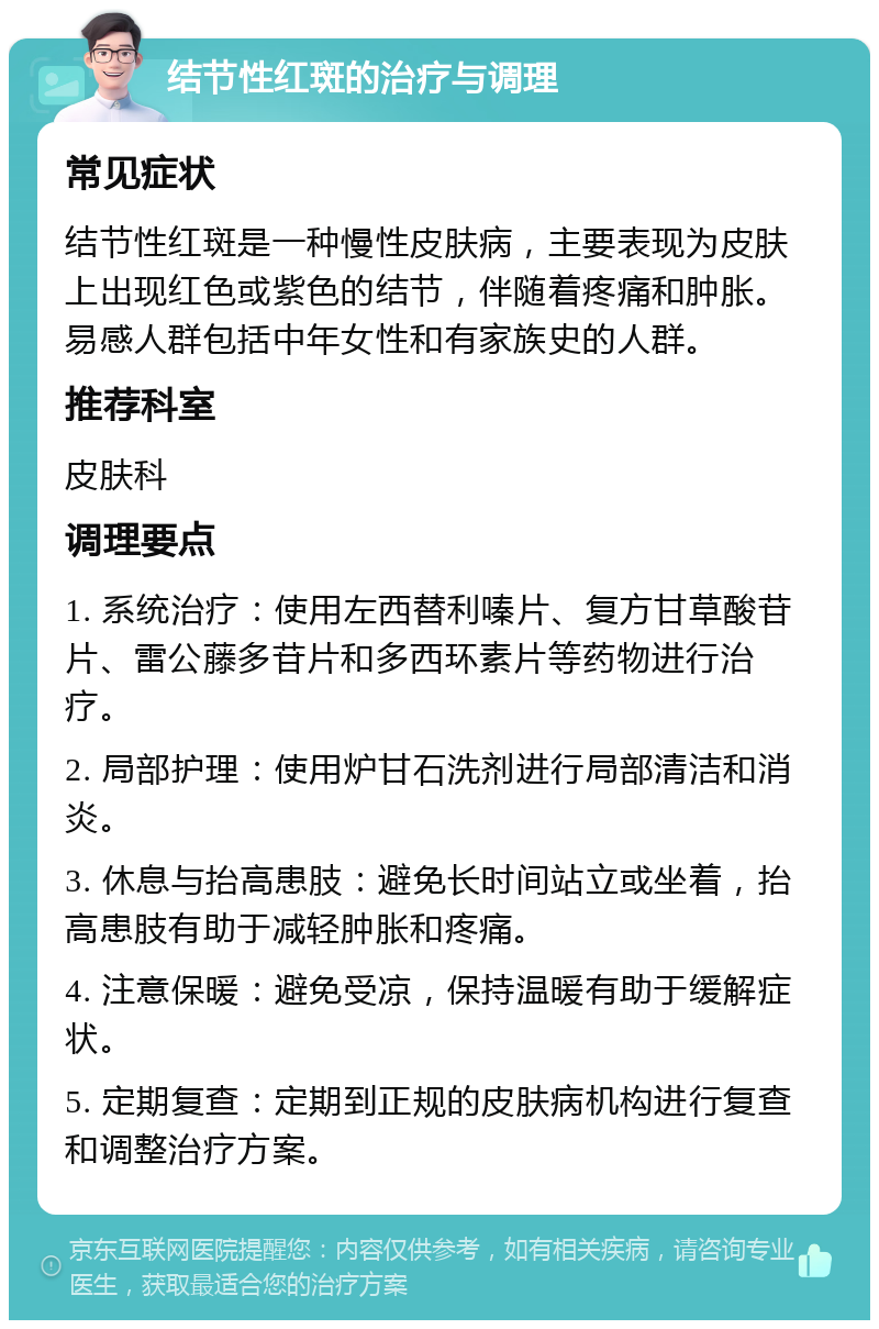 结节性红斑的治疗与调理 常见症状 结节性红斑是一种慢性皮肤病，主要表现为皮肤上出现红色或紫色的结节，伴随着疼痛和肿胀。易感人群包括中年女性和有家族史的人群。 推荐科室 皮肤科 调理要点 1. 系统治疗：使用左西替利嗪片、复方甘草酸苷片、雷公藤多苷片和多西环素片等药物进行治疗。 2. 局部护理：使用炉甘石洗剂进行局部清洁和消炎。 3. 休息与抬高患肢：避免长时间站立或坐着，抬高患肢有助于减轻肿胀和疼痛。 4. 注意保暖：避免受凉，保持温暖有助于缓解症状。 5. 定期复查：定期到正规的皮肤病机构进行复查和调整治疗方案。