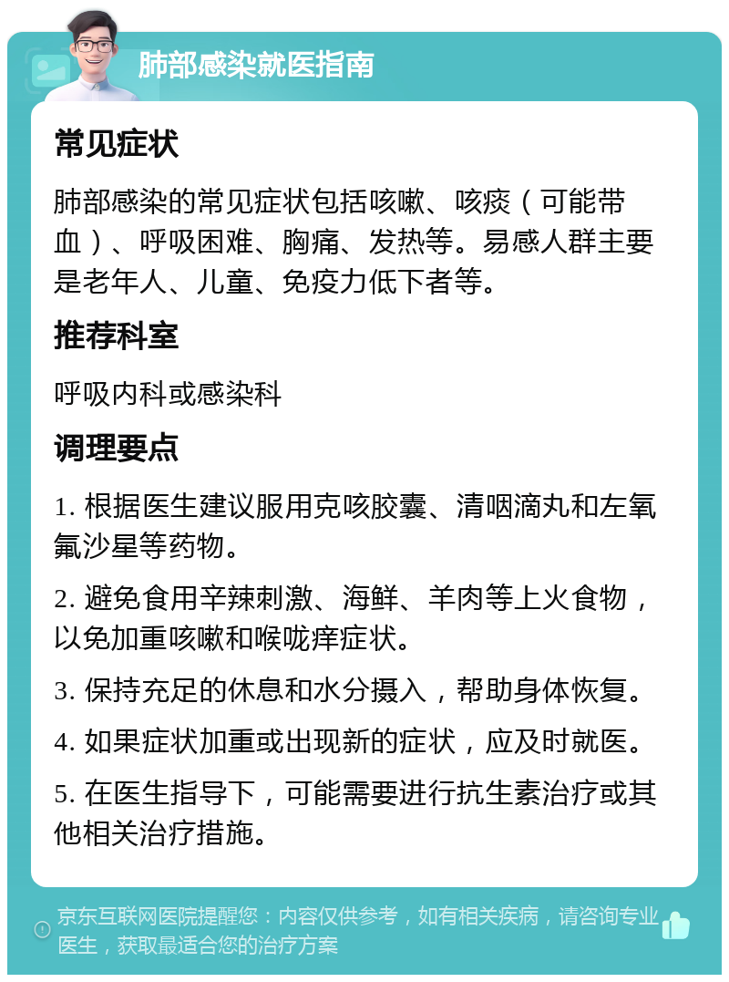 肺部感染就医指南 常见症状 肺部感染的常见症状包括咳嗽、咳痰（可能带血）、呼吸困难、胸痛、发热等。易感人群主要是老年人、儿童、免疫力低下者等。 推荐科室 呼吸内科或感染科 调理要点 1. 根据医生建议服用克咳胶囊、清咽滴丸和左氧氟沙星等药物。 2. 避免食用辛辣刺激、海鲜、羊肉等上火食物，以免加重咳嗽和喉咙痒症状。 3. 保持充足的休息和水分摄入，帮助身体恢复。 4. 如果症状加重或出现新的症状，应及时就医。 5. 在医生指导下，可能需要进行抗生素治疗或其他相关治疗措施。