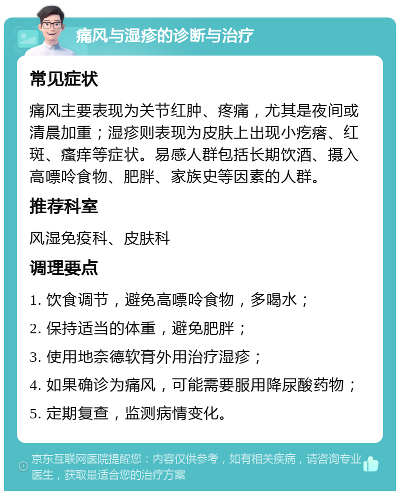 痛风与湿疹的诊断与治疗 常见症状 痛风主要表现为关节红肿、疼痛，尤其是夜间或清晨加重；湿疹则表现为皮肤上出现小疙瘩、红斑、瘙痒等症状。易感人群包括长期饮酒、摄入高嘌呤食物、肥胖、家族史等因素的人群。 推荐科室 风湿免疫科、皮肤科 调理要点 1. 饮食调节，避免高嘌呤食物，多喝水； 2. 保持适当的体重，避免肥胖； 3. 使用地奈德软膏外用治疗湿疹； 4. 如果确诊为痛风，可能需要服用降尿酸药物； 5. 定期复查，监测病情变化。